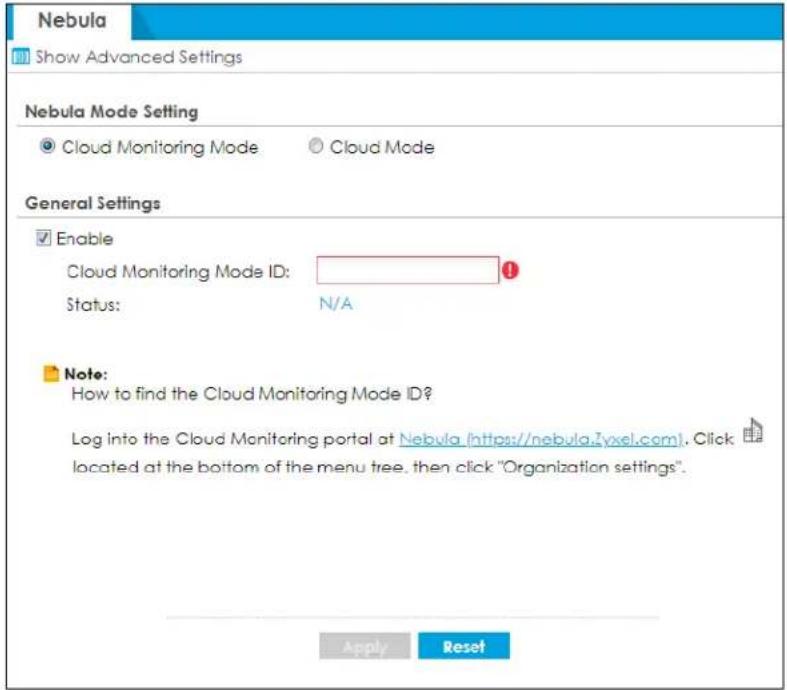 Nebula Show Advanced Settings Nebula Mode Setting ● Cloud Monitoring Mode ○ Cloud Mode General Settings ✓ Enable Cloud Monitoring Mode ID: Status: N/A Note: How to find the Cloud Monitoring Mode ID? Log into the Cloud Monitoring portal at Nebula (https://nebula.zvxtel.com). Click located at the bottom of the menu tree, then click "Organization settings". Apply Reset