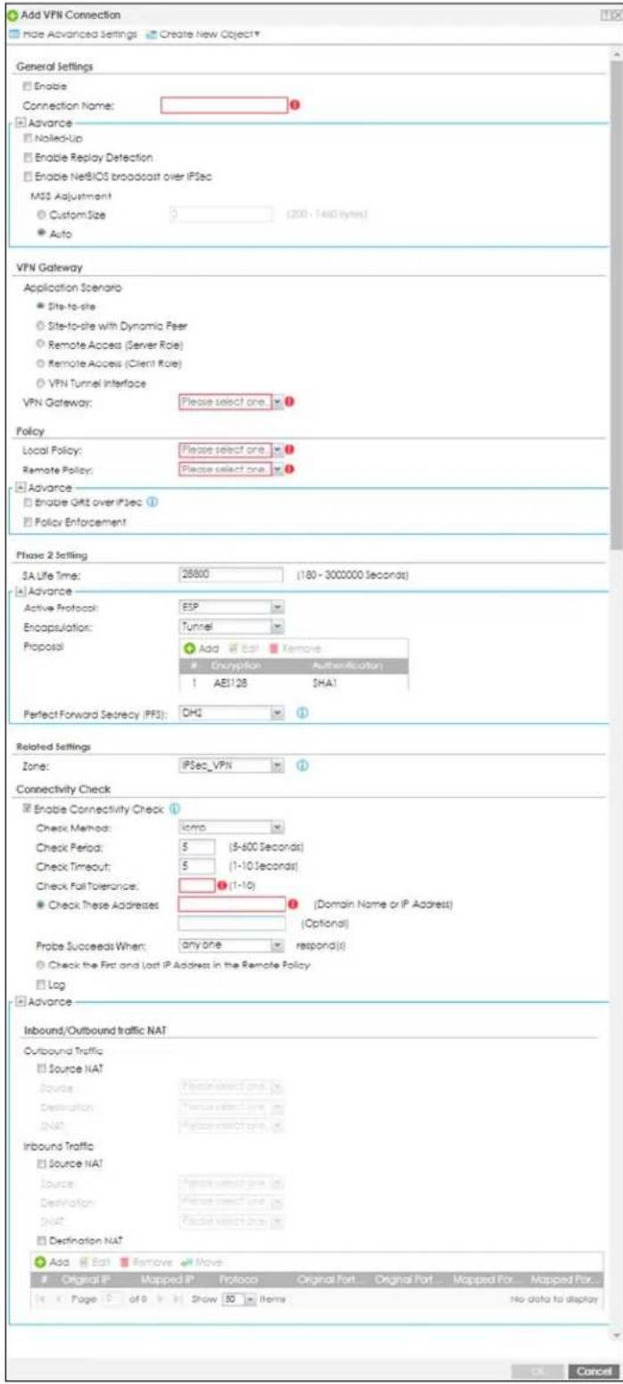 Add VPN Connection Hide Advanced Settings Create New Object* General Settings Enable Connection Name: Advance Nailed-Up Enable Replay Detection Enable NetBIOS broadcast over IPsec MSS Adjustment Custom Size 3 (200 - 1400 bytes) Auto VPN Gateway Application Scenario Site-to-site Site-to-site with Dynamic Peer Remote Access (Server Role) Remote Access (Client Role) VPN Tunnel Interface VPN Gateway: Please select one. Policy Local Policy: Please select one. Remote Policy: Please select one. Advance Enable OKT over IPsec ① Policy Enforcement Phase 2 Setting SA Life Time: 26800 (180 - 3000000 seconds) Advance Active Protocol: ESP Encapsulation: Tunnel Proposal Add Edit Remove Encryption Authentication 1 AE128 DHA1 Perfect Forward Secrecy (PFS): DH2 ① Related Settings Zone: IPSec_VPN ① Connectivity Check Enable Connectivity Check ① Check Method: lcmp Check Period: 5 (5-600 Seconds) Check Timeout: 5 (1-10 Seconds) Check Fall Tolerance: ① (1-10) Check These Addresses ① (Domain Name or IP Address) Probe Succeeds When: any one respond(s) Check the First and Last IP Address in the Remote Policy Log Advance Inbound/Outbound traffic NAT Outbound Traffic Source NAT Source: Personal Select One Destination: Personal Select One DNAF: Personal Select One Inbound Traffic Source NAT Source: Personal Select One Destination: Personal Select One DNAF: Personal Select One Destination NAT Add Edit Remove Move Original IP Mapped IP Protocol Original Port... Original Port... Mapped Port... Mapped Port... Page of 9 Show 50 Items No data to display OK Cancel