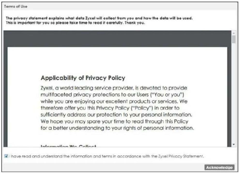 Terms of Use The privacy statement explains what data Zyxel will collect from you and how the data will be used. This is important for you so please take time to read it carefully. Thank you. Applicability of Privacy Policy Zyxel, a world leading service provider, is devoted to provide multifaceted privacy protections to our Users ("You or you") while you are enjoying our excellent products or services. We therefore offer you this Privacy Policy ("Policy") in order to sufficiently address our protection to your personal information. We hope you may spare your time to read through this Policy for a better understanding to your rights of personal information. Information We Collect ✓ I have read and understand the Information and terms in accordance with the Zyxel Privacy Statement. Acknowledge