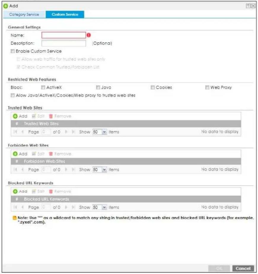 Add Category Service Custom Service General Settings Name: Description: (Optional) Enable Custom Service Allow web traffic for trusted web sites only Check Common Trusted/Forbidden List Restricted Web Features Block: ActiveX Java Cookies Web Proxy Allow Java/ActiveX/Cookies/Web proxy to trusted web sites Trusted Web Sites Add Edit Remove Trusted Web Sites Page of Show 50 items No data to display Forbidden Web Sites Add Edit Remove Forbidden Web Sites Page of Show 50 items No data to display Blocked URL Keywords Add Edit Remove Blocked URL Keywords Page of Show 50 items No data to display Note: Use "" as a wildcard to match any string in trusted/forbidden web sites and blocked URL keywords (for example. "zyxel".com). OK Cancel