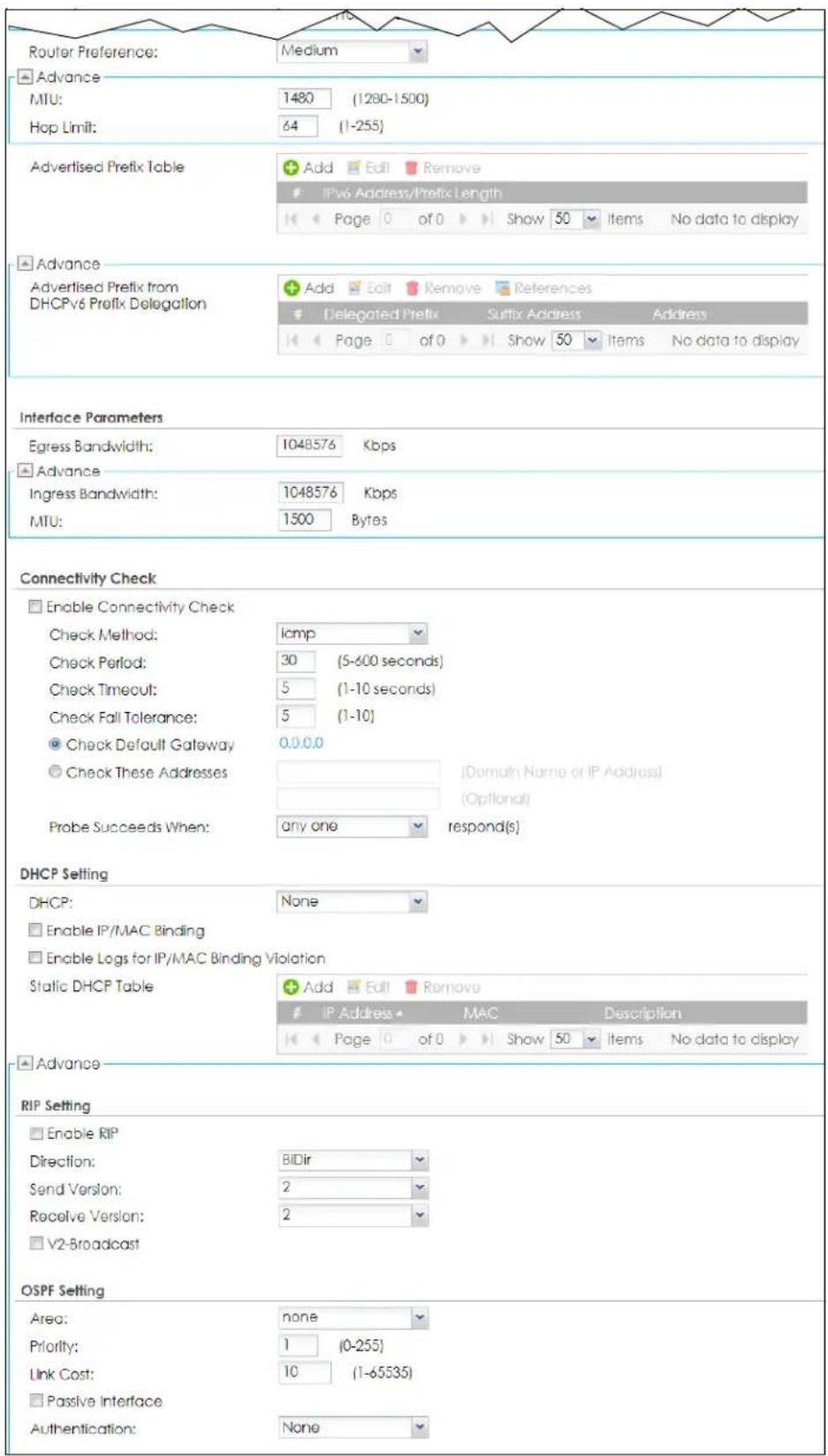 Router Preference: Medium Advance MTU: 1480 (1280-1500) Hop Limit: 64 (1-255) Advertised Prefix Table Add Edit Remove IPv6 Address/Prefix Length Page 0 of 0 Show 50 Items No data to display Advance Advertised Prefix from DHCPv6 Prefix Delegation Add Edit Remove References Delegated Prefix Suffix Address Address Page 0 of 0 Show 50 Items No data to display Interface Parameters Egress Bandwidth: 1048576 Kbps Advance Ingress Bandwidth: 1048576 Kbps MTU: 1500 Bytes Connectivity Check Enable Connectivity Check Check Method: icmp Check Period: 30 (5-600 seconds) Check Timeout: 5 (1-10 seconds) Check Fall Tolerance: 5 (1-10) Check Default Gateway 0.0.0.0 Check These Addresses [Domain Name or IP Address] (Optional) Probe Succeeds When: any one respond(s) DHCP Setting DHCP: None Enable IP/MAC Binding Enable Logs for IP/MAC Binding Violation Static DHCP Table Add Edit Remove IP Address MAC Description Page 0 of 0 Show 50 Items No data to display Advance RIP Setting Enable RIP Direction: BIDir Send Version: 2 Receive Version: 2 V2-Broadcast OSPF Setting Area: none Priority: 1 (0-255) Link Cost: 10 (1-65535) Passive Interface Authentication: None