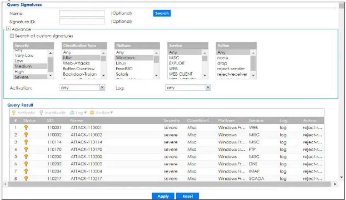 Query Signatures Name: [Optional] Signature ID: [Optional] Search Advance Search all custom signatures Severity Any Very-Low Low Medium High Severe Classification Type Any Misc Web-Attacks Buffer-Overtlow Backdoor-Trojan Platform Any Windows Linux FreeBSD Solaris Service Any MISC EXPLOIT WEB WEB CLIENT Action Any none drop reject-sender reject-receiver Activation: any Log: any Query Result Activate Inactivate Log Action Status SID Name Severity Classification Platform Service Log Action 1 110001 ATTACK-110001 severe Misc Windows Fr... WEB log reject-r... 2 110002 ATTACK-110002 severe Misc Windows MSC log reject-r... 3 110114 ATTACK-110114 severe Misc Windows Fr... MSC log reject-r... 4 110170 ATTACK-110170 severe Misc Windows Li... FTP log reject-r... 5 110200 ATTACK-110200 severe Misc Windows MSC log reject-r... 6 110202 ATTACK-110202 severe Misc Windows Fr... DNS log reject-r... 7 110204 ATTACK-110204 severe Misc Windows Fr... IMAP log reject-r... 8 110217 ATTACK-110217 severe Misc Windows Fr... SCADA log reject-r... Apply Reset