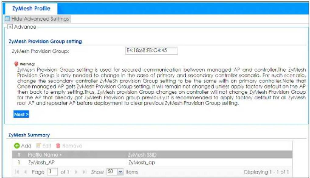 ZyMesh Profile Hide Advanced Settings Advance ZyMesh Provision Group setting ZyMesh Provision Group: E4:18:6B:FB:C4:45 Warning: ZyMesh Provision Group setting is used for secured communication between managed AP and controller.The ZyMesh Provision Group is only needed to change in the case of primary and secondary controller scenario. For such scenario, change the secondary controller ZyMesh provision Group setting to be the same with an primary controller.Note that Once managed AP gets ZyMesh Provision Group setting. It will remain not changed unless apply factory default on the AP then back to empty setting.Thus, ZyMesh provision Group changes on controller will not change ZyMesh Provision Group for the AP that already got ZyMesh Provision group previously.It is recommended to apply factory default for all ZyMesh root AP and repeater AP before deployment to clear previous ZyMesh Provision Group setting. Next > ZyMesh Summary Add Edit Remove Profile Name ZyMesh SSID 1 ZyMesh_AP ZyMesh_ap Page 1 of 1 Show 50 Items Displaying 1 - 1 of 1