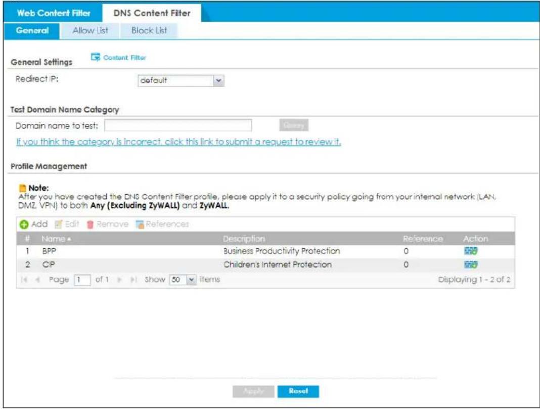 Web Content Filter DNS Content Filter General Allow List Block List General Settings Content Filter Redirect IP: default Test Domain Name Category Domain name to test: Query If you think the category is incorrect, click this link to submit a request to review it. Profile Management Note: After you have created the DNS Content Filter profile, please apply it to a security policy going from your internal network (LAN, DMZ, VPN) to both Any (Excluding ZyWALL) and ZyWALL. Add Edit Remove References Name ▲ Description Reference Action 1 BPP Business Productivity Protection 0 2 CP Children's Internet Protection 0 Page 1 of 1 Show 50 items Displaying 1 - 2 of 2 Apply Reset