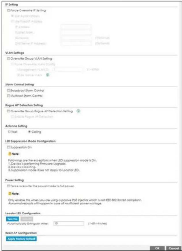 IP Setting Force Overwrite IP Setting Can Automatically Play Fixed IP Address IP Address Bathart Name: Automatic Ord Server IP Address (Vision) Ord Server IP Address (Vision) VLAN Settings Overwrite Group VLAN Setting Force Overwrite VLAN Config Management VLAN ID: 21-07540 Air Traffic VLAN Storm Control Setting Broadcast Storm Control Multicast Storm Control Rogue AP Detection Setting Overwrite Group Rogue AP Detection Setting Indicate Rogue AP Detection Antenna Setting Wall Ceiling LED Suppression Mode Configuration Suppression On Note: Followings are the exceptions when LED suppression mode is On. Device is performing Firmware Upgrade. Device is beating. Suppression mode does not apply to Locator LED. Power Setting Force average the power mode to full power. Note: Only enable this when you are using a passive PoE Injector which is not IEEE 802.3st/bt compliant. Abnormal reboots will happen in case of insufficient power wattage. Locator LED Configuration Test On Automatically Bringout After: 10 (1-90 minutes) Reset AP Configuration Apply Factory Default OK Cancel