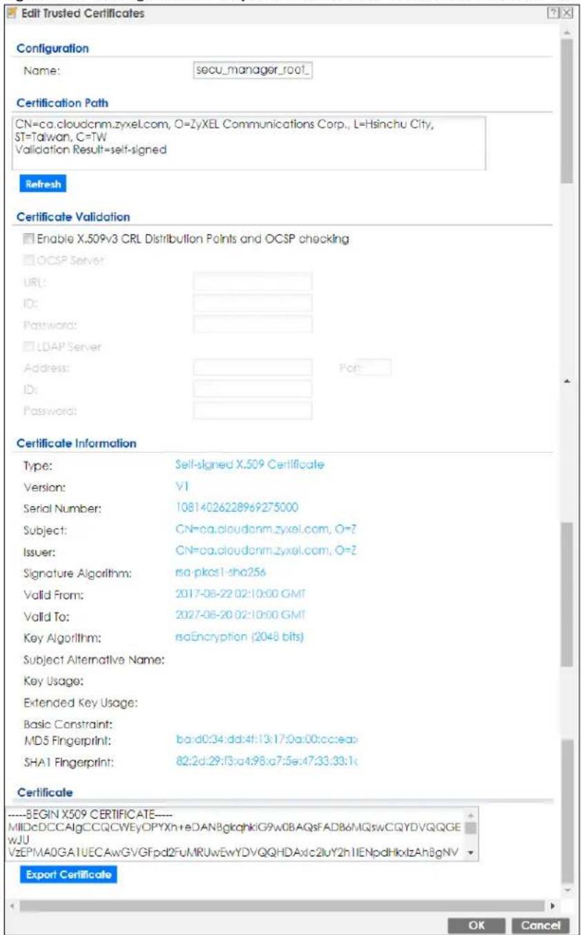 Edit Trusted Certificates Configuration Name: secu_manager_root_ Certification Path CN=ca.cloudcnm.zyxel.com, O=ZyXEL Communications Corp., L=Hsinchu City, ST=Taiwan, C=TW Validation Result=self-signed Refresh Certificate Validation Enable X.509v3 CRL Distribution Points and OCSP checking OCSP Server URL: ID: Password: LDAP Server Address: ID: Password: Certificate Information Type: Self-signed X.509 Certificate Version: V1 Serial Number: 10814026228969275000 Subject: CN=ca.cloudcnm.zyxel.com, O=Z Issuer: CN=ca.cloudcnm.zyxel.com, O=Z Signature Algorithm: rsa-pkcsl-sho256 Valid From: 2017-08-22 02:10:00 GMT Valid To: 2027-08-20 02:10:00 GMT Key Algorithm: rsaEncryption (2048 bits) Subject Alternative Name: Key Usage: Extended Key Usage: Basic Constraint: MD5 Fingerprint: ba:d0:34:dd:4f:13:17:0a:00:cc:ea: SHA1 Fingerprint: 82:2d:29:f3:a4:98:a7:5e:47:33:33:1c Certificate ----BEGIN X509 CERTIFICATE---- MIDcDCCA1gCCQCWEyOPYXh+eDANBglkqhkiG9w0BAQsFADB6MQswCQYDVQQGE wJU VzEPMA0GA1UECAwGVGFpd2FuMRUwEwYDVQQHDAxc2luY2hIIENpdHkxlzAhBgNV Export Certificate OK Cancel