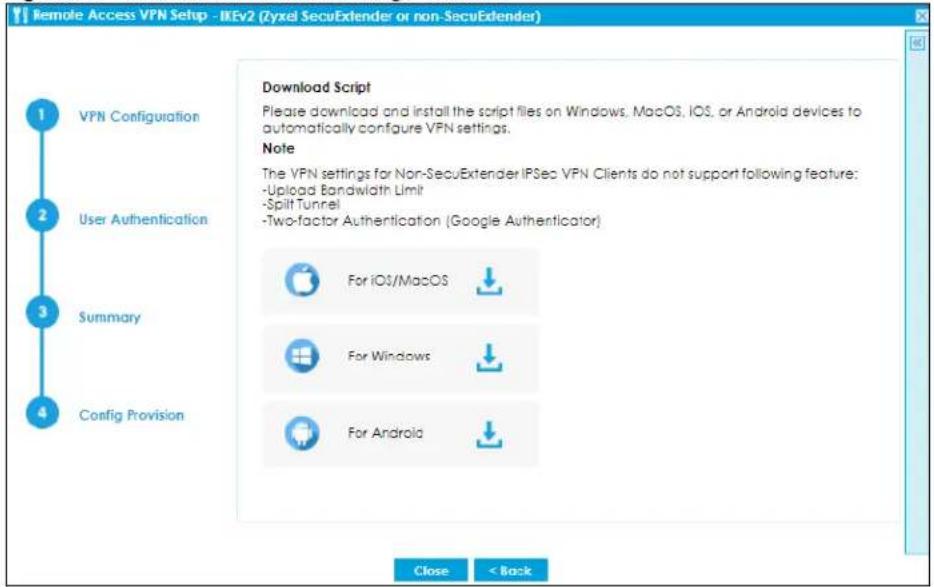 Remote Access VPN Setup - IKEv2 (Zyxel SecuExtender or non-SecuExtender) 1 VPN Configuration 2 User Authentication 3 Summary 4 Config Provision Download Script Please download and install the script files on Windows, MacOS, iOS, or Android devices to automatically configure VPN settings. Note The VPN settings for Non-SecuExtender IPSec VPN Clients do not support following feature: -Upload Bandwidth Limit -Split Tunnel -Two-factor Authentication (Google Authenticator) For iOS/MacOS For Windows For Android Close < Back