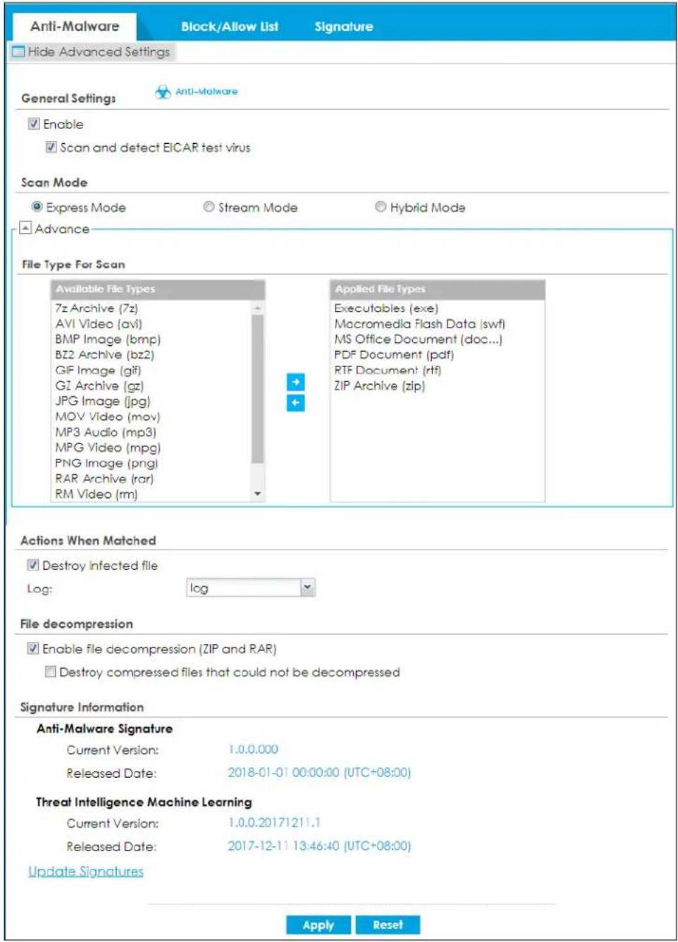 Anti-Malware Block/Allow List Signature Hide Advanced Settings General Settings Anti-Malware Enable Scan and detect EICAR test virus Scan Mode Express Mode Stream Mode Hybrid Mode Advance File Type For Scan Available File Types 7z Archive (7z) AVI Video (avi) BMP Image (bmp) BZ2 Archive (bz2) GIF Image (gif) G1 Archive (gz) JPG Image (jpg) MOV Video (mov) MP3 Audio (mp3) MPG Video (mpg) PNG Image (png) RAR Archive (rar) RM Video (rm) Applied File Types Executables (exe) Macromedia Flash Data (swf) MS Office Document (doc...) PDF Document (pdf) RTF Document (rtf) ZIP Archive (zip) Actions When Matched Destroy infected file Log: log File decompression Enable file decompression (ZIP and RAR) Destroy compressed files that could not be decompressed Signature Information Anti-Malware Signature Current Version: 1.0.0.000 Released Date: 2018-01-01 00:00:00 (UTC+08:00) Threat Intelligence Machine Learning Current Version: 1.0.0.20171211.1 Released Date: 2017-12-11 13:46:40 (UTC+08:00) Update Signatures Apply Reset
