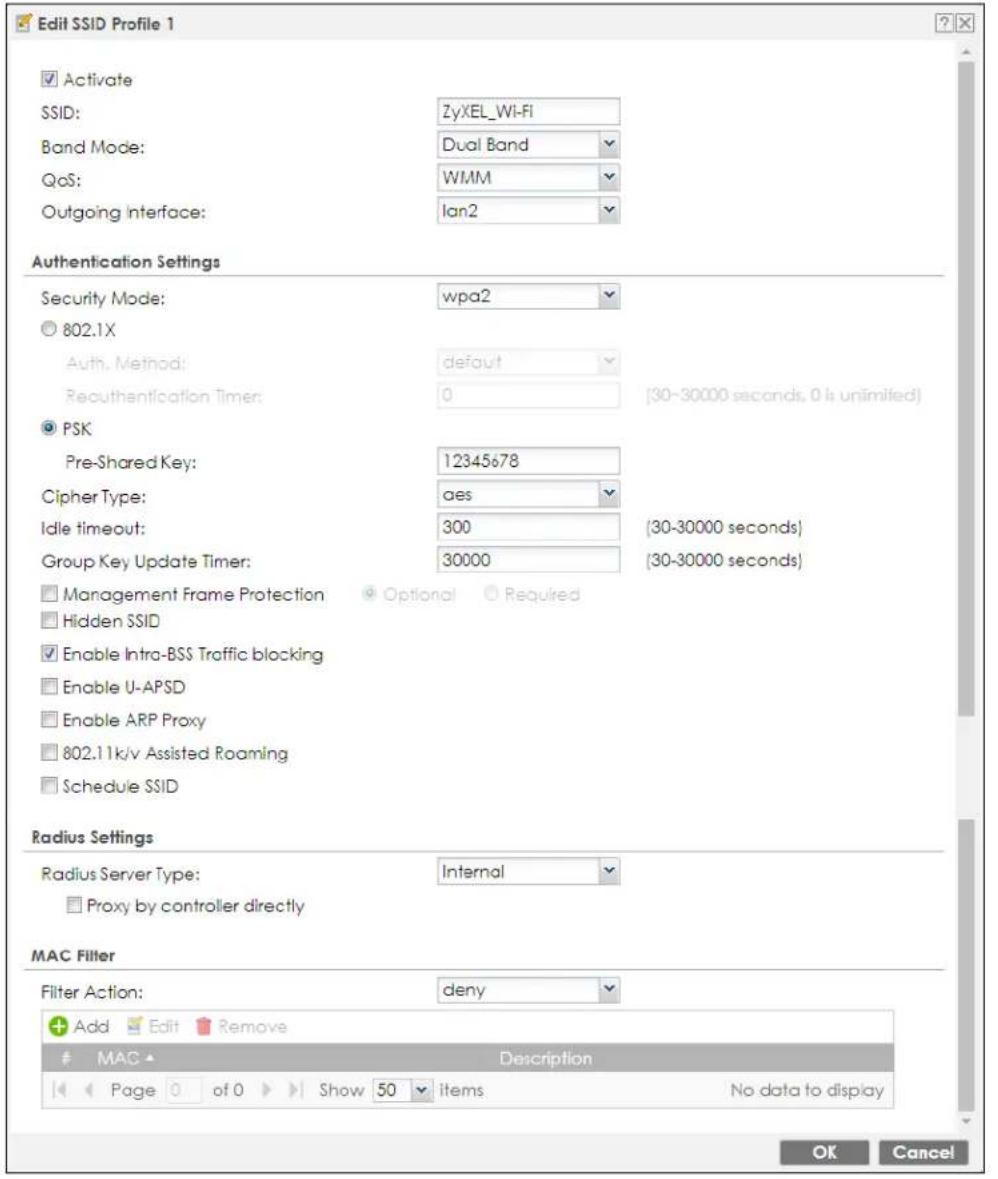Edit SSID Profile 1 Activate SSID: ZyXEL_WI-FI Band Mode: Dual Band QoS: WMM Outgoing Interface: Ian2 Authentication Settings Security Mode: wpa2 802.1X Auth. Method: default Reauthentication Timer: 0 (30-30000 seconds, 0 is unlimited) PSK Pre-Shared Key: 12345678 Cipher Type: aes Idle timeout: 300 (30-30000 seconds) Group Key Update Timer: 30000 (30-30000 seconds) Management Frame Protection Optional Required Hidden SSID Enable Intra-BSS Traffic blocking Enable U-APSD Enable ARP Proxy 802.11k/v Assisted Roaming Schedule SSID Radius Settings Radius Server Type: Internal Proxy by controller directly MAC Filter Filter Action: deny Add Edit Remove MAC Description Page of 0 Show 50 items No data to display OK Cancel