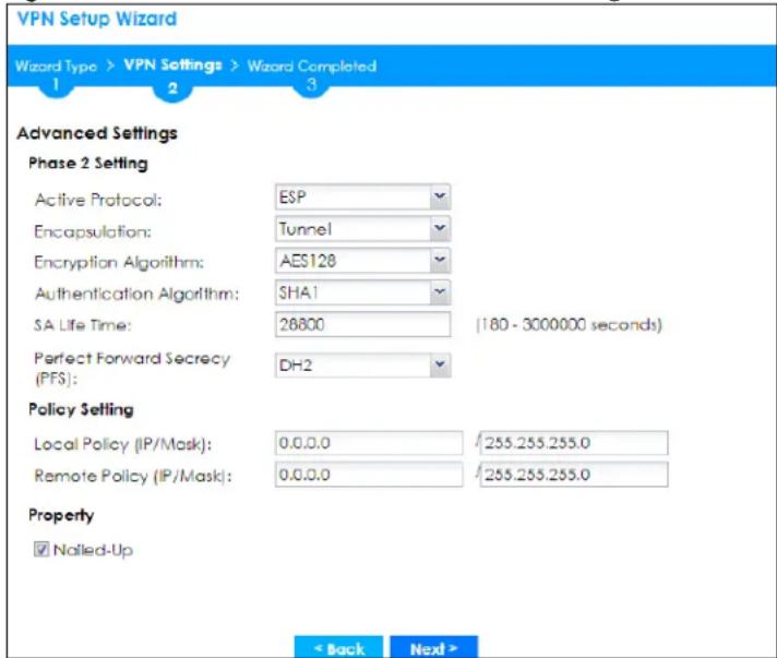VPN Setup Wizard Wizard Type > VPN Settings > Wizard Completed 1 2 3 Advanced Settings Phase 2 Setting Active Protocol: ESP Encapsulation: Tunnel Encryption Algorithm: AES128 Authentication Algorithm: SHA1 SA Life Time: 26800 (180 - 3000000 seconds) Perfect Forward Secrecy (PFS): DH2 Policy Setting Local Policy (IP/Mask): 0.0.0.0 /255.255.255.0 Remote Policy (IP/Mask): 0.0.0.0 /255.255.255.0 Property ✓ Nalled-Up < Back Next >