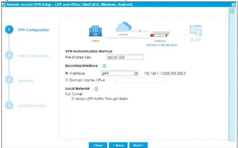 Remote Access VPN Setup - L2TP over IFSec Client (iOS, Windows, Android) 1 VPN Configuration 2 VPN Configuration 3 Summary 4 CaoLig Provision Office Internet Gateway 192.168.1.1/255.255.255.0 VPN Authentication Method Pre-Shared Key: abcd1.234 Incoming Interface Interface ge4 192.168.1.1/255.255.255.0 Domain Name / IPv4 Local Network Full Tunnel Allow L2TP traffic Through WAN Close < Back Next >