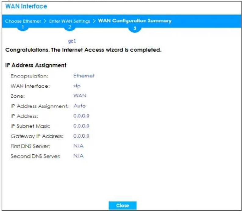 WAN Interface Choose Ethernet > Enter WAN Settings > WAN Configuration Summary 1 2 3 ge1 Congratulations. The Internet Access wizard is completed. IP Address Assignment Encapsulation: Ethernet WAN Interface: sfp Zone: WAN IP Address Assignment: Auto IP Address: 0.0.0.0 IP Subnet Mask: 0.0.0.0 Gateway IP Address: 0.0.0.0 First DNS Server: N/A Second DNS Server: N/A Close