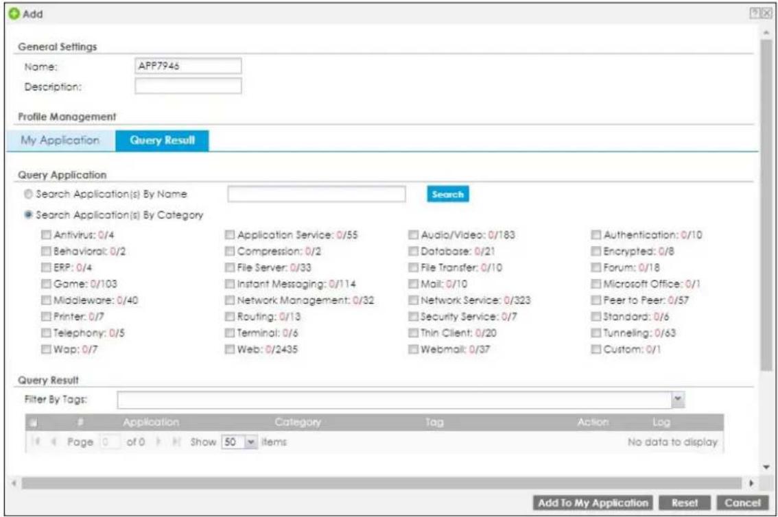 Add General Settings Name: APP7946 Description: Profile Management My Application Query Result Query Application Search Application(s) By Name Search Search Application(s) By Category Antivirus: 0/4 Application Service: 0/55 Audio/Video: 0/183 Authentication: 0/10 Behavioral: 0/2 Compression: 0/2 Database: 0/21 Encrypted: 0/8 ERP: 0/4 File Server: 0/33 File Transfer: 0/10 Forum: 0/18 Game: 0/103 Instant Messaging: 0/114 Mail: 0/10 Microsoft Office: 0/1 Middleware: 0/40 Network Management: 0/32 Network Service: 0/323 Peer to Peer: 0/57 Printer: 0/7 Routing: 0/13 Security Service: 0/7 Standard: 0/6 Telephony: 0/5 Terminal: 0/6 Thin Client: 0/20 Tunneling: 0/63 Wap: 0/7 Web: 0/2435 Webmail: 0/37 Custom: 0/1 Query Result Filter By Tags: Application Category Tag Action Log Page of Show 50 items No data to display Add To My Application Reset Cancel