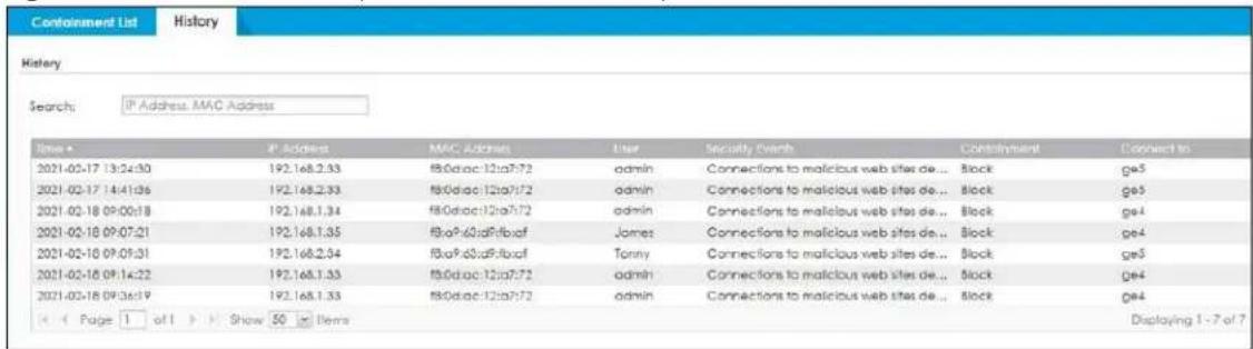 Containment List History History Search: IP Address, MAC Address Time • IP Address MAC Address User Security Event Control Connect to 2021-02-17 13:24:30 192.168.2.33 f80diac:12ia07:72 admin Connections to malicious web sites de... Block ge5 2021-02-17 14:41:36 192.168.2.33 f80diac:12ia07:72 admin Connections to malicious web sites de... Block ge5 2021-02-18 09:00:18 192.168.1.34 f80diac:12ia07:72 admin Connections to malicious web sites de... Block ge4 2021-02-18 09:07:21 192.168.1.35 f80a9.60dRfbxaf James Connections to malicious web sites de... Block ge4 2021-02-18 09:09:31 192.168.2.34 f80a9.60dRfbxaf Tony Connections to malicious web sites de... Block ge5 2021-02-18 09:14:22 192.168.1.33 f80diac:12ia07:72 admin Connections to malicious web sites de... Block ge4 2021-02-18 09:36:19 192.168.1.33 f80diac:12ia07:72 admin Connections to malicious web sites de... Block ge4 Page 1 of 1 Show 50 Items Displaying 1 - 7 of 7