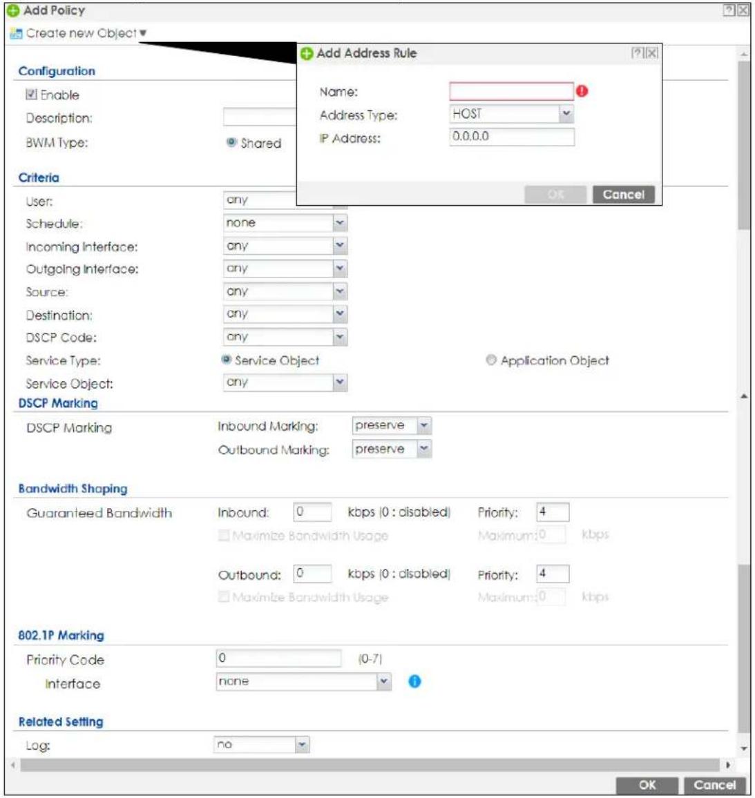 Add Policy Create new Object Configuration Enable Description: BWM Type: Shared Criteria User: any Schedule: none Incoming Interface: any Outgoing Interface: any Source: any Destination: any DSCP Code: any Service Type: Service Object Service Object: any DSCP Marking DSCP Marking Inbound Marking: preserve Outbound Marking: preserve Bandwidth Shaping Guaranteed Bandwidth Inbound: 0 kbps (0 : disabled) Priority: 4 Maximize Bandwidth Usage Maximum: 0 kbps Outbound: 0 kbps (0 : disabled) Priority: 4 Maximize Bandwidth Usage Maximum: 0 kbps 802.1P Marking Priority Code 0 (0-7) Interface none Related Setting Log: no Add Address Rule Name: Address Type: HOST IP Address: 0.0.0.0 OK Cancel
