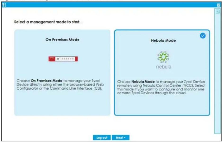 Select a management mode to start... On Premises Mode Choose On Premises Mode to manage your Zyxel Device directly using either the browser-based Web Configurator or the Command Line Interface (CLI). Nebula Mode nebula Choose Nebula Mode to manage your Zyxel Device remotely using Nebula Control Center (NCC). Select this mode if you want to configure and monitor one or more Zyxel Devices through the cloud. Log out Next >