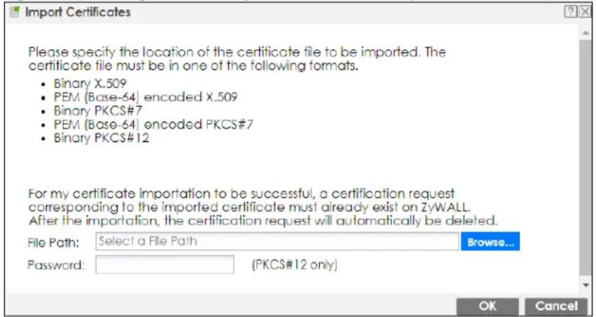 Import Certificates Please specify the location of the certificate file to be imported. The certificate file must be in one of the following formats. • Binary X.509 • PEM (Base-64) encoded X.509 • Binary PKCS#7 • PEM (Base-64) encoded PKCS#7 • Binary PKCS#12 For my certificate importation to be successful, a certification request corresponding to the imported certificate must already exist on ZyWALL. After the importation, the certification request will automatically be deleted. File Path: Select a File Path Browse... Password: (PKCS#12 only) OK Cancel