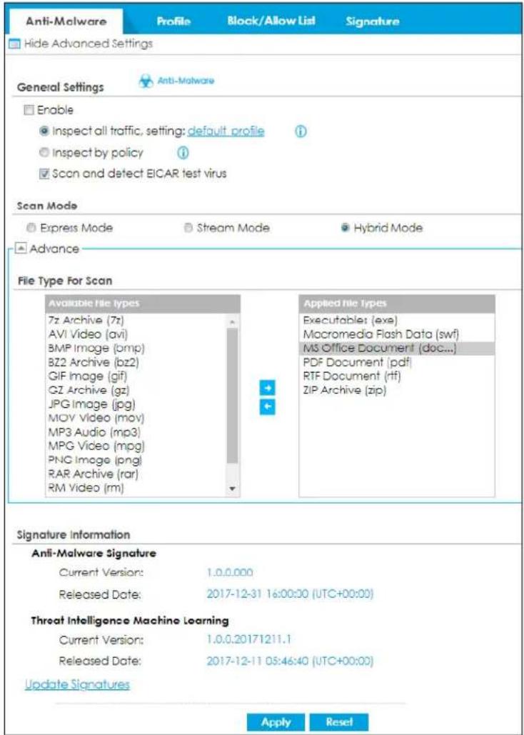 Anti-Malware Profile Block/Allow List Signature Hide Advanced Settings General Settings Anti-Malware Enable Inspect all traffic, setting: default profile Inspect by policy Scan and detect EICAR test virus Scan Mode Express Mode Stream Mode Hybrid Mode Advance File Type For Scan Available file types 7z Archive (7z) AVI Video (avi) BMP Image (bmp) BZ2 Archive (bz2) GIF Image (gif) GZ Archive (gz) JPG Image (jpg) MOV Video (mov) MP3 Audio (mp3) MPG Video (mpg) PNG Image (png) RAR Archive (rar) RM Video (rm) Applied file types Executable: (exe) Macromedia Flash Data (swf) MS Office Document (doc...) PDF Document (pdf) RTF Document (rtf) ZIP Archive (zip) Signature Information Anti-Malware Signature Current Version: 1.0.0.000 Released Date: 2017-12-31 16:00:00 (UTC+00:00) Threat Intelligence Machine Learning Current Version: 1.0.0.20171211.1 Released Date: 2017-12-11 08:46:40 (UTC+00:00) Update Signatures Apply Reset