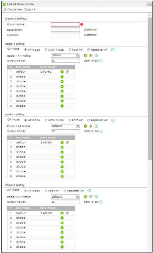 Add AP Group Profile Create New Object General Settings Group Name: Description: Location: (Optonal) (Optonal) Radio 1 setting CP Mode AP Mode MON Mode Root AP Repeater AP Radio 1 AP Profile: default Output Power: 50 asm (0-30) SIO Profile Band Mode 1 default 2.4G/6G 2 disable 3 disable 4 disable 5 disable 6 disable 7 disable 8 disable Radio 2 setting CP Mode AP Mode MON Mode Root AP Repeater AP Radio 1 AP Profile: default Output Power: 50 asm (0-30) SIO Profile Band Mode 1 default 2.4G/6G 2 disable 3 disable 4 disable 5 disable 6 disable 7 disable 8 disable Radio 3 setting CP Mode AP Mode Root AP Repeater AP Radio 3 AP Profile: defaults Output Power: 50 asm (0-30) SIO Profile Band Mode 1 default 2.4G/6G 2 disable 3 disable 4 disable 5 disable 6 disable 7 disable 8 disable
