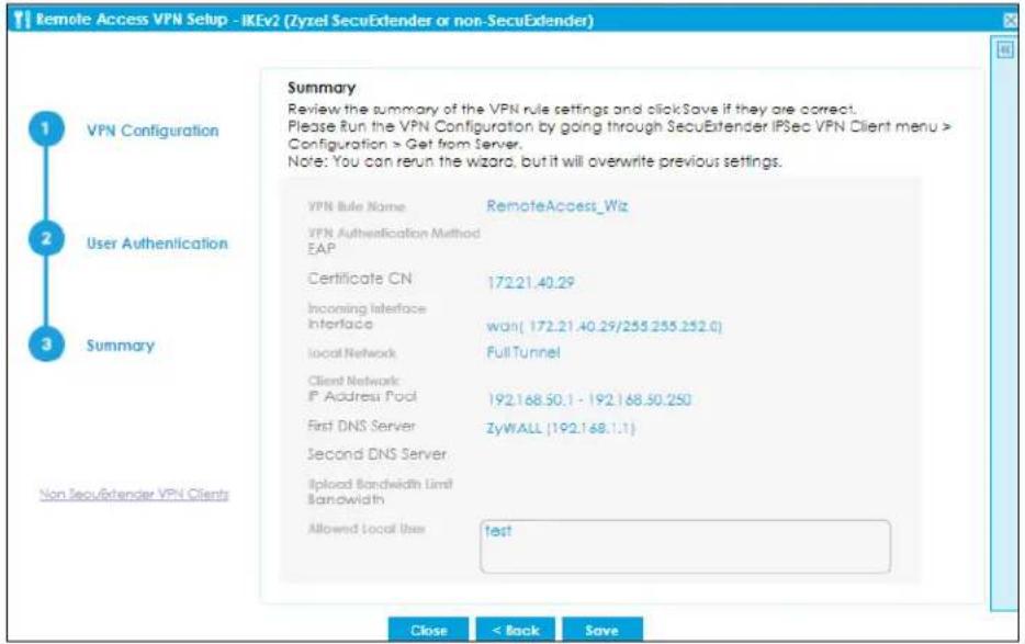 Remote Access VPN Setup - IKEv2 (Zyzel SecuExtender or non-SecuExtender) Summary Review the summary of the VPN rule settings and click Save if they are correct. Please Run the VPN Configuration by going through SecuExtender IPSec VPN Client menu > Configuration > Get from Server. Note: You can run the wizard, but it will overwrite previous settings. VPN Rule Name RemoteAccess_Wiz VPN Authentication Method EAP Certificate CN 172.21.40.29 Incoming Interface Interface wan( 172.21.40.29/255.255.252.0) Local Network Full Tunnel Client Network: IP Address Pool 192.168.50.1 - 192.168.50.250 First DNS Server ZyWALL (192.168.1.1) Second DNS Server Upload Bandwidth Limit Bandwidth Allowed Local User funds Non SecuExtender VPN Clients Close < Back Save