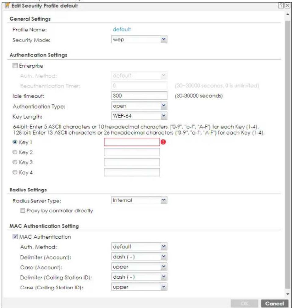 Edit Security Profile default General Settings Profile Name: default Security Mode: wep Authentication Settings □ Enterprise Auth. Method: default Reauthentication Timer: 0 (30-30000 seconds, 0 is unlimited) Idle timeout: 300 (30-30000 seconds) Authentication Type: open Key Length: WEP-64 64-bit: Enter 5 ASCII characters or 10 hexadecimal characters ("0-9", "a-f", "A-F") for each Key (1-4). 128-bit: Enter 13 ASCII characters or 26 hexadecimal characters ("0-9", "a-f", "A-F") for each Key (1-4). ● Key 1 ○ Key 2 ○ Key 3 ○ Key 4 Radius Settings Radius Server Type: Internal □ Proxy by controller directly MAC Authentication Setting □ MAC Authentication Auth. Method: default Delimiter (Account): dash (-) Case (Account): upper Delimiter (Calling Station ID): dash (-) Case (Calling Station ID): upper OK Cancel