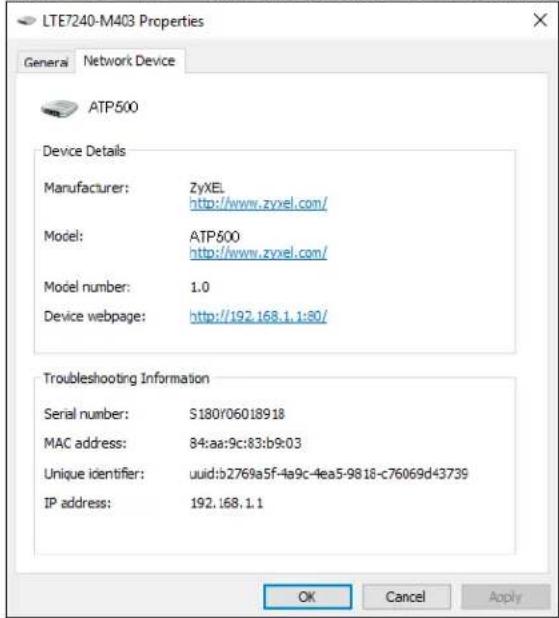 LTE7240-M403 Properties General Network Device ATP500 Device Details Manufacturer: ZyXEL http://www.zyxel.com/ Model: ATP500 http://www.zyxel.com/ Model number: 1.0 Device webpage: http://192.168.1.1:80/ Troubleshooting Information Serial number: S180Y06018918 MAC address: 84:aa:9c:83:b9:03 Unique identifier: uuid:b2769a5f-4a9c-4ea5-9818-c76069d43739 IP address: 192.168.1.1 OK Cancel Apply
