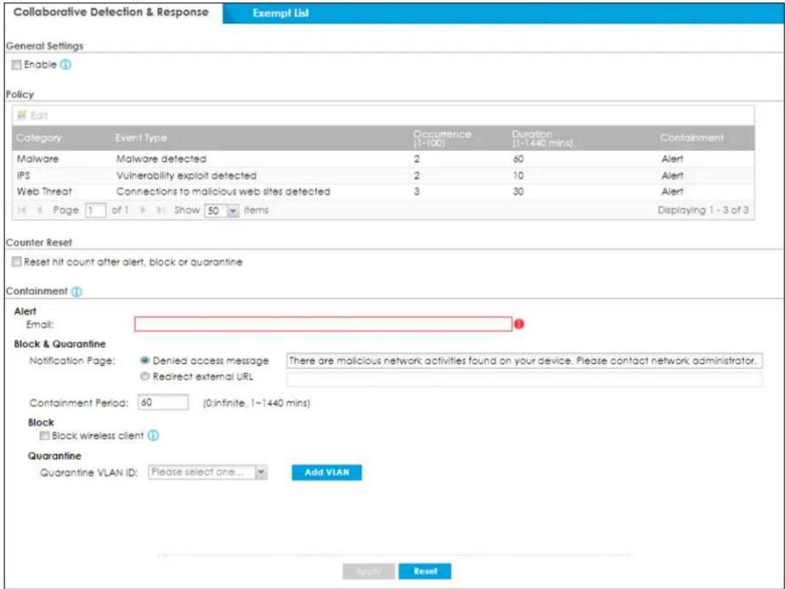 Collaborative Detection & Response Exempt List General Settings Enable Policy Edit Category Event Type Occurrence Duration Containment Malware Malware detected 2 60 Alert IPS Vulnerability exploit detected 2 10 Alert Web Threat Connections to malicious web sites detected 3 30 Alert Page 1 of 1 Show 50 items Displaying 1 - 3 of 3 Counter Reset Reset hit count after alert, block or quarantine Containment Alert Email: Block & Quarantine Notification Page: Denied access message There are malicious network activities found on your device. Please contact network administrator. Redirect external URL Containment Period: 60 (0:infinite, 1~1440 mins) Block Block wireless client Quarantine Quarantine VLAN ID: Please select one... Add VLAN Apply Reset