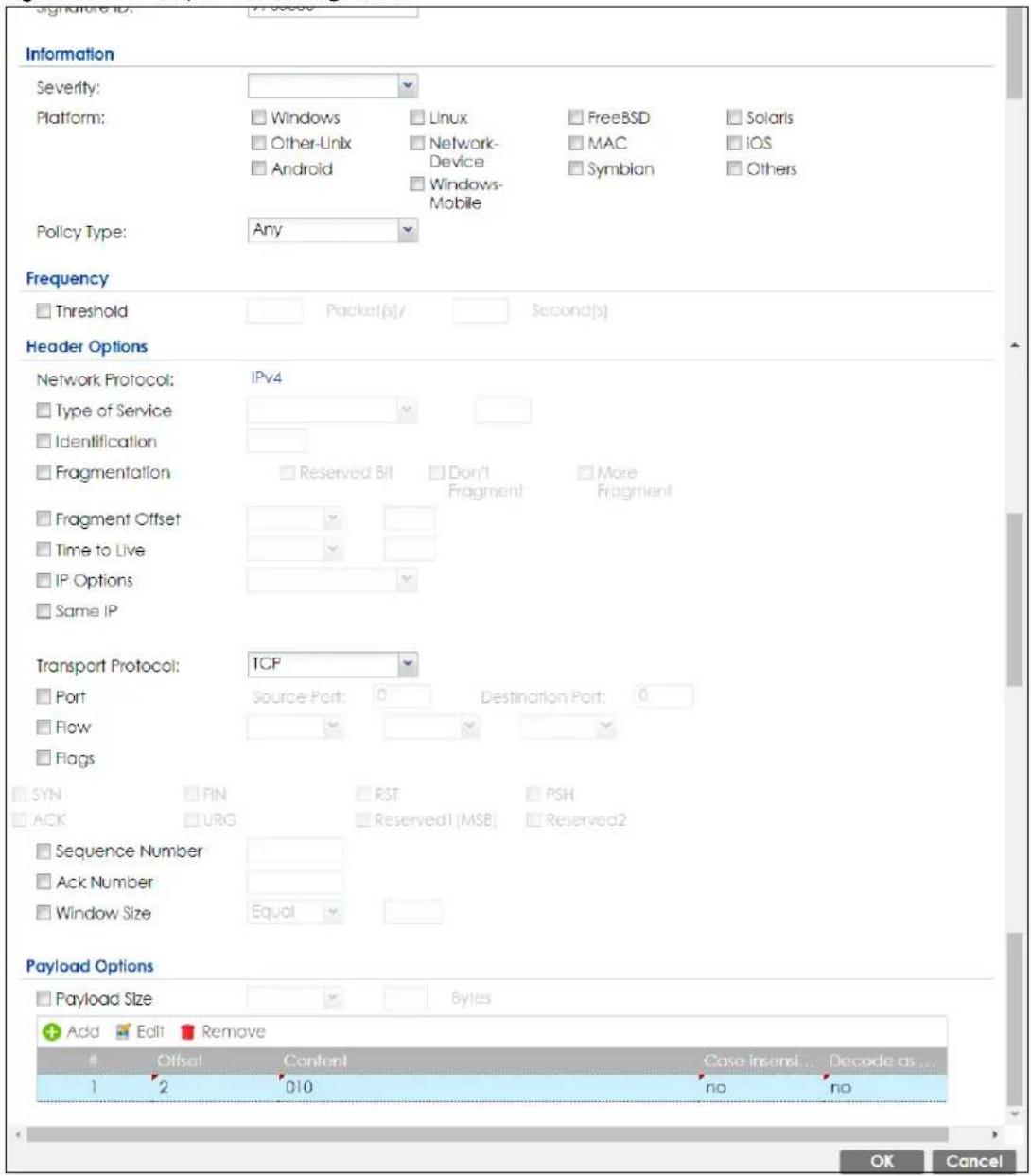 Signature ID: 17-00000 Information Severity: Platform: Policy Type: Any Frequency Threshold Packet(s)/ Second(s) Header Options Network Protocol: IPv4 Type of Service Identification Fragmentation Reserved Bit Don't Fragment More Fragment Fragment Offset Time to Live IP Options Same IP Transport Protocol: TCP Port Source Port: 0 Destination Port: 0 Flow Flags SYN FIN RST PSH ACK URG Reserved1 (MSB) Reserved2 Sequence Number Ack Number Window Size Equal Payload Options Payload Size Bytes Add Edit Remove Offset Content Case Insert... Decode as... 1 2 010 no no OK Cancel