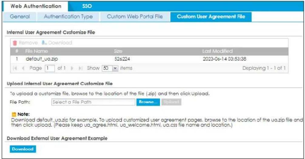 Web Authentication SSO General Authentication Type Custom Web Portal File Custom User Agreement File Internal User Agreement Customize File Remove Download File Name Size Last Modified 1 default_ua.zip 526224 2023-06-14 03:53:38 Page 1 of 1 Show 50 items Displaying 1 - 1 of 1 Upload Internal User Agreement Customize File To upload a customize file, browse to the location of the file (.zip) and then click Upload. File Path: Select a File Path Browse... Upload Note: Download default_ua.zip for example. To upload customized user agreement pages, browse to the location of the ua.zip file and then click upload. (Please keep ua_agree.html, ua_welcome.html, ua.css file name and location.) Download External User Agreement Example Download
