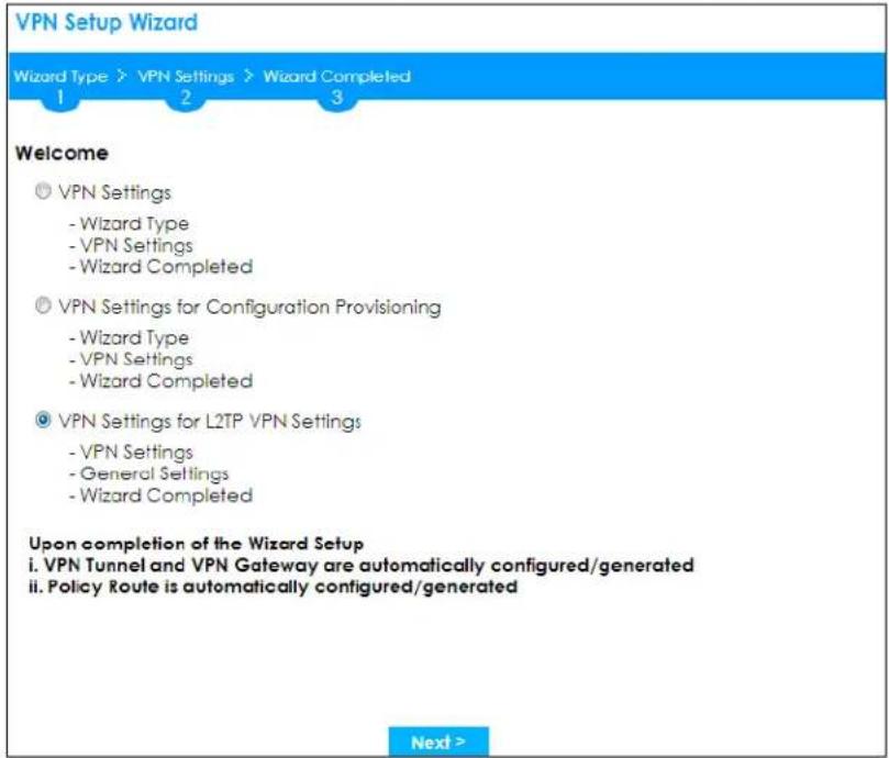 VPN Setup Wizard Wizard Type > VPN Settings > Wizard Completed 1 2 3 Welcome ◎ VPN Settings - Wizard Type - VPN Settings - Wizard Completed ◎ VPN Settings for Configuration Provisioning - Wizard Type - VPN Settings - Wizard Completed ◎ VPN Settings for L2TP VPN Settings - VPN Settings - General Settings - Wizard Completed Upon completion of the Wizard Setup i. VPN Tunnel and VPN Gateway are automatically configured/generated ii. Policy Route is automatically configured/generated Next >