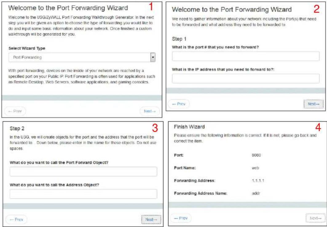 Welcome to the Port Forwarding Wizard 1 Welcome to the USG/ZyWALL Port Forwarding Walkthrough Generator. In the next step you will be given an option to choose the type of forwarding you would like to do and input some basic information about your network. Once finished a custom walkthrough will be generated for you. Select Wizard Type Port Forwarding With port forwarding, devices on the inside of your network are reached by a specified port on your Public IP. Port Forwarding is often used for applications such as Remote Desktop, Web Servers, software applications, and gaming consoles. Step 1 What is the port # that you need to forward? What is the IP address that you need to forward to?: Step 2 In the USG, we will create objects for the port and the address that the port will be forwarded to. Down below, please enter in the name for these objects. Do not use spaces. What do you want to call the Port Forward Object? What do you want to call the Address Object? Finish Wizard Please ensure the following information is correct. If it is not, please go back and correct the item. Port: 8060 Port Name: web Forwarding Address: 1.1.1.1 Forwarding Address Name: addr Prev Next- Finish Wizard 4 Prev Next-