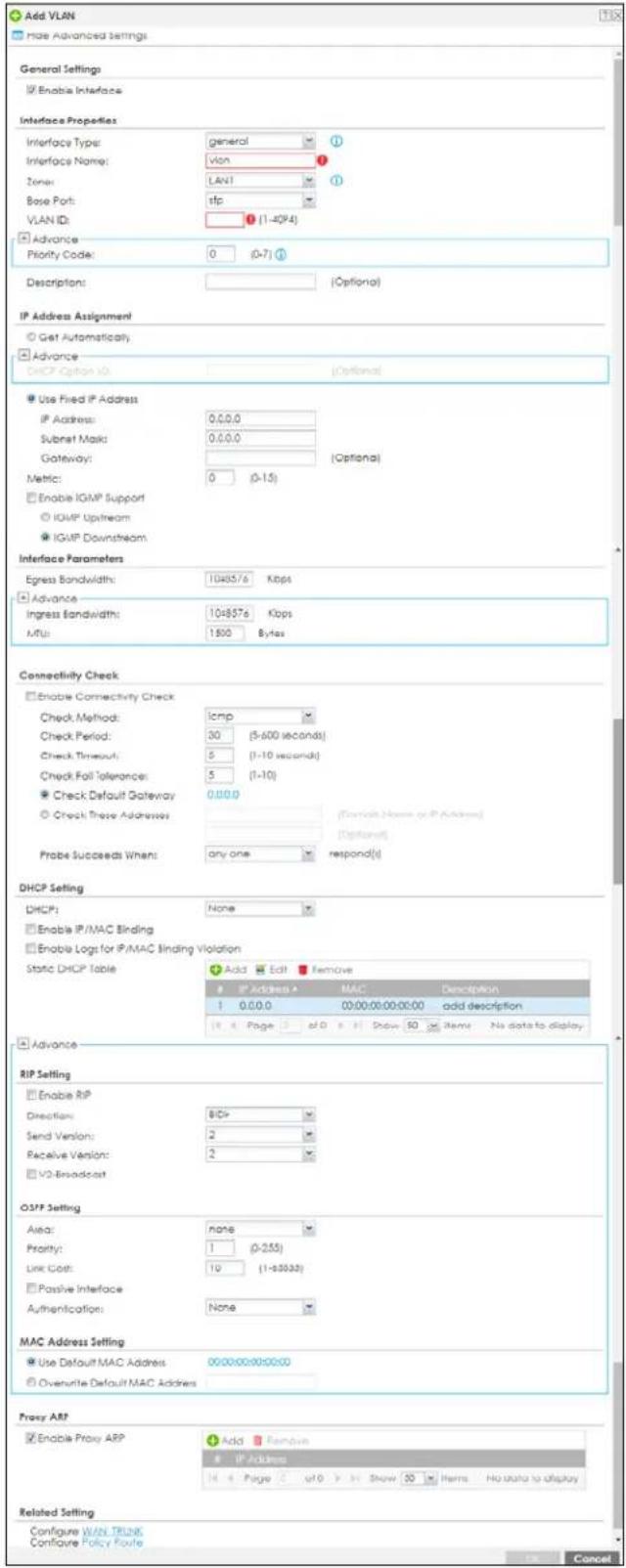 Add VLAN Main Advanced Settings General Settings ✓ Enable Interface Interface Properties Interface Type: general ① Interface Name: vlan ② Zone: LAN1 ③ Base Port: tfp VLAN ID: ④ (1-40K4) ✓ Advance Priority Code: 0 (0-7) Description: [Optional] IP Address Assignment ○ Get Automatically ✓ Advance DHCP Option ID: [Optional] Use Fixed IP Address IP Address: 0.0.0.0 Subset Mask: 0.0.0.0 Gateway: [Optional] Metric: 0 (0-15) Enable IGMP Support IGMP Upstream IGMP Downstream Interface Parameters Egress Bandwidth: 1048576 Kbps ✓ Advance Ingress Bandwidth: 1048576 Kbps MHz: 1500 Bytes Connectivity Check Enable Connectivity Check Check Method: icmp Check Period: 30 (5-600 seconds) Check Timeout: 5 (1-10 seconds) Check Fall Tolerance: 5 (1-10) Check Default Gateway: 0.0.0.0 Check These Addresses [Deselect Name or IP Address] Probe Succeeds When: any one respond(s) DHCP Setting DHCP: None Enable IP/MAC Binding Enable Logs for IP/MAC Binding Violation Static DHCP Table Add Edit Remove IP Address A MAC Description 1 0.0.0.0 00:00:00:00:00 add description Page # Show 50 Items No data to display ✓ Advance RIP Setting Enable RIP Direction: BCI# Send Version: 2 Receive Version: 2 V2 Broadcast OSFP Setting Area: none Priority: 1 (0-255) Link Cost: 19 (1-3333) Passive Interface Authentication: None MAC Address Setting Use Default MAC Address 00:00:00:00:00 Overwrite Default MAC Address Proxy ARP Enable Proxy ARP Add Remove IP Address 14 Page # of > In Show 50 Items No data to display Related Setting Configure VLAN TRUST Configure Policy Route Cancel