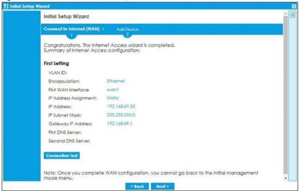 Initial Setup Wizard Connect to Internet (WAN) > Add Device 1 2 Congratulations, The Internet Access wizard is completed. Summary of Internet Access configuration: First Setting VLAN ID: Encapsulation: Ethernet First WAN Interface: wan1 IP Address Assignment: Static IP Address: 192.168.69.35 IP Subnet Mask: 255.255.255.0 Gateway IP Address: 192.168.69.1 First DNS Server: Second DNS Server: Connection Test Note: Once you complete WAN configuration, you cannot go back to the initial management mode menu. < Back Next >
