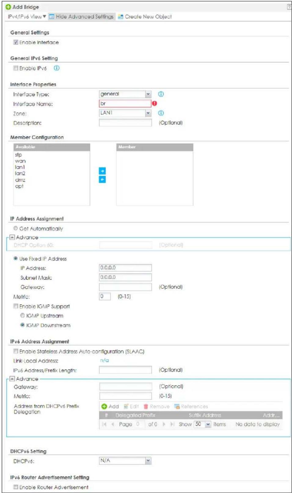 Add Bridge IPv4/IPv6 View ▼ Hide Advanced Settings Create New Object General Settings Enable Interface General IPv6 Setting Enable IPv6 Interface Properties Interface Type: general 1 Interface Name: br 1 Zone: LAN1 1 Description: (Optional) Member Configuration Available stp wan lan1 lan2 dmz opt Member IP Address Assignment Get Automatically Advance DHCP Option 60: (Optional) Use Fixed IP Address IP Address: 0.0.0.0 Subnet Mask: 0.0.0.0 Gateway: (Optional) Metric: 0 (0-15) Enable IGMP Support IGMP Upstream IGMP Downstream IPv6 Address Assignment Enable Stateless Address Auto-configuration (SLAAC) Link-Local Address: n/a IPv6 Address/Prefix Length: (Optional) Advance Gateway: (Optional) Metric: (0-15) Address from DHCPv6 Prefix Delegation Add Edit Remove References Delegated Prefix Suffix Address Addr... Page 0 of 0 Show 50 Items No data to display DHCPv6 Setting DHCPv6: N/A IPv6 Router Advertisement Setting Enable Router Advertisement