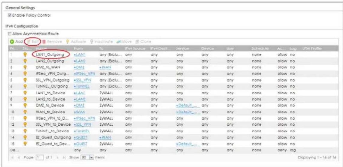 General Settings Enable Policy Control IPv4 Configuration Allow Asymmetrical Route Add Edit Remove Activate Inactivate Move Clone M... Stq... Name From To IPv Source IPv Desk Service Device User Schedule Acc Log UTM Profile LAN1_Outgoing LAN any [Exclu... any any any any any any none allow no LAN2_Outgoing LAN any [Exclu... any any any any none allow no DMZ_to_WAN DMZ WAN any any any any any none allow no IPSec_VPN_Outg... IPSec_VPN any [Exclu... any any any any none allow no SSL_VPN_Outgoing SSL_VPN any [Exclu... any any any none allow no TUNNEL_Outgoing TUNNEL any [Exclu... any any any none allow no LAN1_to_Device LAN? ZyWALL any any any any none allow no LAN2_to_Device LAN2 ZyWALL any any any any none allow no DMZ_to_Device DMZ ZyWALL any any Default any none allow no WAN_to_Device WAN ZyWALL any any Default any none allow no IPSec_VPN_to_D... IPSec_VPN ZyWALL any any any any none allow no SSL_VPN_to_Device SSL_VPN ZyWALL any any any any none allow no TUNNEL_to_Device TUNNEL ZyWALL any any any any none allow no ET_Guest_Outgoing GUEST WAN any any any any none allow no ET_Guest_to_Dev... GUEST ZyWALL any any Default any none allow no Any any any any any none deny log Page 1 of 1 Show 50 items Dkplaying 1 - 16 of 16
