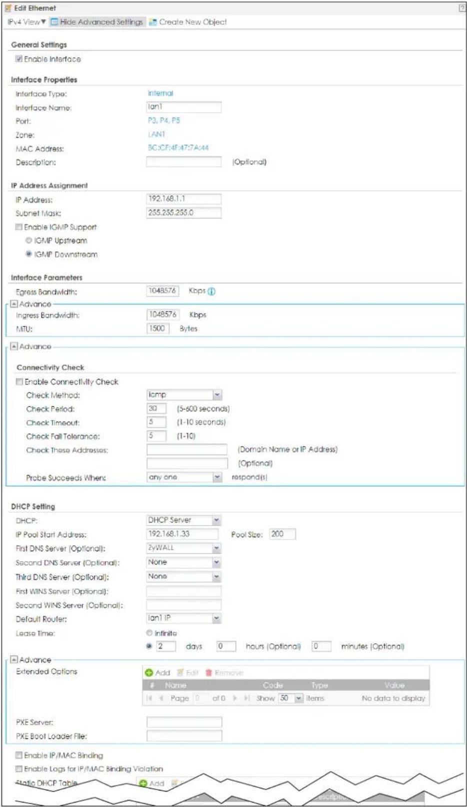 Edit Ethernet IPv4 View▼ Hide Advanced Settings Create New Object General Settings Enable Interface Interface Properties Interface Type: Internal Interface Name: Ian1 Port: P3, P4, P5 Zone: LAN1 MAC Address: BC:CF:4F:47:7A:44 Description: [Optional] IP Address Assignment IP Address: 192.168.1.1 Subnet Mask: 255.255.255.0 Enable IGMP Support IGMP Upstream IGMP Downstream Interface Parameters Egress Bandwidth: 1048576 Kbps Advance Ingress Bandwidth: 1048576 Kbps MTU: 1500 Bytes Advance Connectivity Check Enable Connectivity Check Check Method: ICMP Check Period: 30 (5-600 seconds) Check Timeout: 5 (1-10 seconds) Check Fall Tolerance: 5 (1-10) Check These Addresses: (Domain Name or IP Address) (Optional) Probe Succeeds When: any one respond(s) DHCP Setting DHCP: DHCP Server IP Pool Start Address: 192.168.1.33 Pool Size: 200 First DNS Server (Optional): ZyWALL Second DNS Server (Optional): None Third DNS Server (Optional): None First WINS Server (Optional): Second WINS Server (Optional): Default Router: Ian1 IP Lease Time: infinite 2 days 0 hours (Optional) 0 minutes (Optional) Advance Extended Options Add Edit Remove Name Code Type Value Page 0 at 0 Show 50 items No data to display PXE Server: PXE Boot Loader File: Enable IP/MAC Binding Enable Logs for IP/MAC Binding Violation Static DHCP Table Add