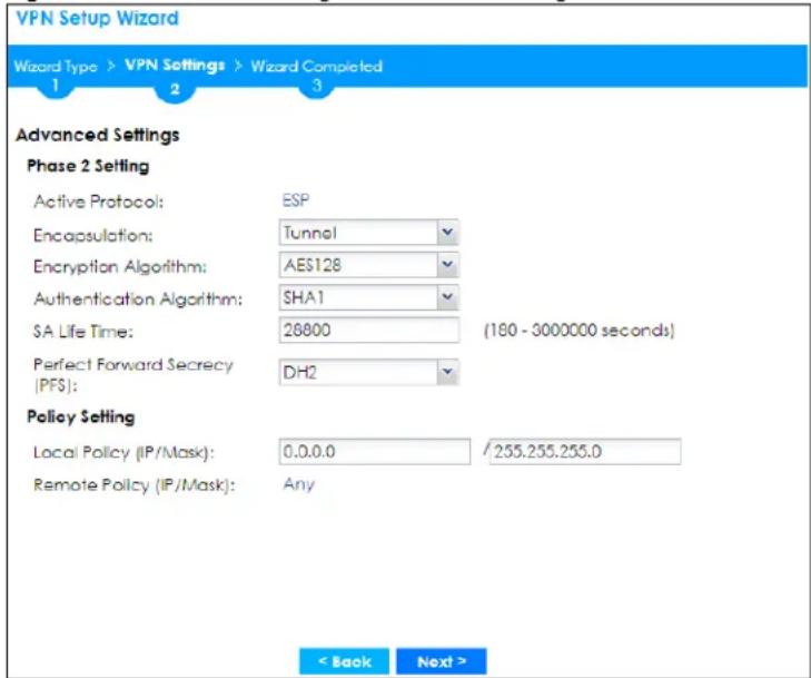 VPN Setup Wizard Wizard Type > VPN Settings > Wizard Completed 1 2 3 Advanced Settings Phase 2 Setting Active Protocol: ESP Encapsulation: Tunnel Encryption Algorithm: AES128 Authentication Algorithm: SHA1 $A Life Time: 28800 (180 - 3000000 seconds) Perfect Forward Secrecy [PFS]: DH2 Policy Setting Local Policy (IP/Mask): 0.0.0.0 / 255.255.255.0 Remote Policy (IP/Mask): Any < Back Next >