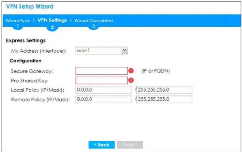 VPN Setup Wizard Wizard Type > VPN Settings > Wizard Completed 1 2 3 Express Settings My Address (interface): wan1 Configuration Secure Gateway: (IP or FQDN) Pre-Shared Key: Local Policy (IP/Mask): 0.0.0.0 255.255.255.0 Remote Policy (IP/Mask): 0.0.0.0 255.255.255.0 < Back Next >