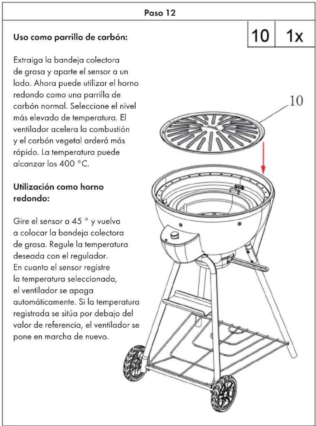 Paso 12 Uso como parrilla de carbón: Extraiga la bandeja colectora de grasa y aparte el sensor a un lado. Ahora puede utilizar el horno redondo como una parrilla de carbón normal. Seleccione el nivel más elevado de temperatura. El ventilador acelera la combustión y el carbón vegetal arderá más rápido. La temperatura puede alcanzar los 400 °C. Utilización como horno redondo: Gire el sensor a 45 ° y vuelva a colocar la bandeja colectora de grasa. Regule la temperatura deseada con el regulador. En cuanto el sensor registre la temperatura seleccionada, el ventilador se apaga automáticamente. Si la temperatura registrada se sitúa por debajo del valor de referencia, el ventilador se pone en marcha de nuevo.
