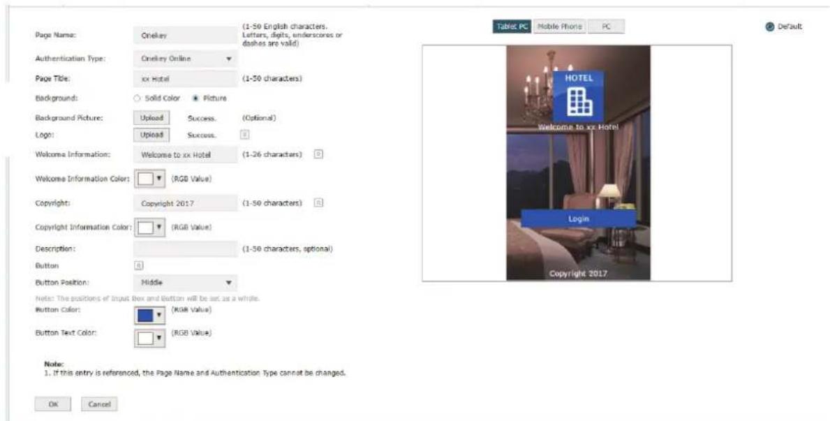 Page Name: Onekey Authentication Type: Onekey Online Page Title: xx Hotel Background: Solid Color Picture Background Picture: Upload Success. (Optional) Logo: Upload Success. Welcome Information: Welcome to xx Hotel (1-26 characters) Welcome Information Color: RGB Value Copyright: Copyright 2017 (1-50 characters) Copyright Information Color: RGB Value Description: (1-50 characters, optional) Button Button Position: Middle Notes: The positions of Input Box and Button will be set as a whole. Button Color: RGB Value Button Text Color: RGB Value# Table PC Mobile Phone PC Default HOTEL Welcome to xx Hotel Login Copyright 2017. Note: 1. If this entry is referenced, the Page Name and Authentication Type cannot be changed. OK Cancel