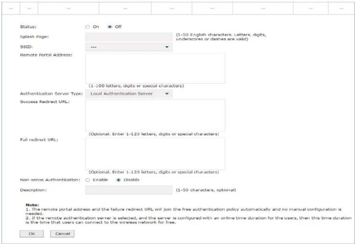 Status: On Off Splash Page: (1-50 English characters. Letters, digits, underscores or dashes are valid) SSID: --- Remote Portal Address: (1-100 letters, digits or special characters) Authenticaiton Server Type: Local Authentication Server Success Redirect URL: (Optional. Enter 1-120 letters, digits or special characters) Fail redirect URL: (Optional. Enter 1-120 letters, digits or special characters) Non-sense Authentication: Enable Disable Description: (1-50 characters, optional) Note: 1. The remote portal address and the failure redirect URL will join the free authentication policy automatically and no manual configuration is needed. 2. If the remote authentication server is selected, and the server is configured with an online time duration for the users, then this time duration is the time that users can connect to the wireless network for free. OK Cancel