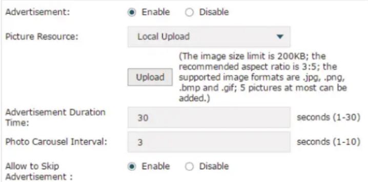 Advertisement: ● Enable ○ Disable Picture Resource: Local Upload (The image size limit is 200KB; the recommended aspect ratio is 3:5; the supported image formats are .jpg, .png, .bmp and .gif; 5 pictures at most can be added.) Upload Advertisement Duration Time: 30 seconds (1-30) Photo Carousel Interval: 3 seconds (1-10) Allow to Skip Advertisement : ● Enable ○ Disable