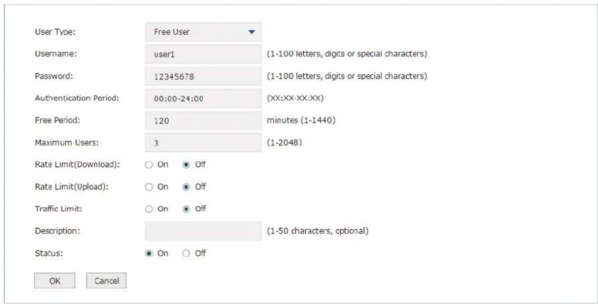 User Type: Free User Username: user1 (1-100 letters, digits or special characters) Password: 12345678 (1-100 letters, digits or special characters) Authentication Period: 00:00-24:00 (XX:XX-XX:XX) Free Period: 120 minutes (1-1440) Maximum Users: 3 (1-2048) Rate Limit(Download): ○ On ● Off Rate Limit(Upload): ○ On ● Off Traffic Limit: ○ On ● Off Description: (1-50 characters, optional) Status: ● On ○ Off OK Cancel
