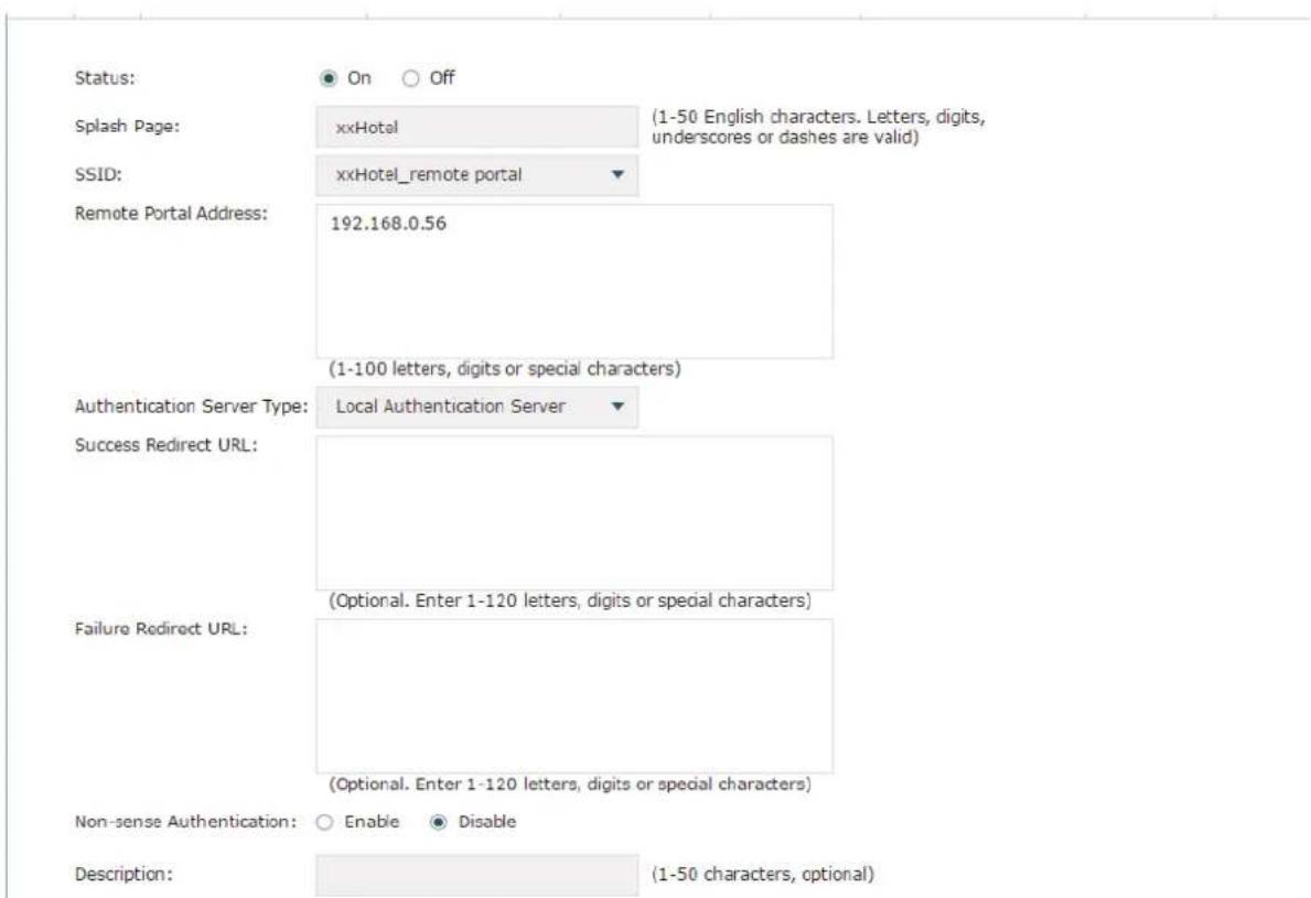 Status: On Off Splash Page: xxHotel (1-50 English characters. Letters, digits, underscores or dashes are valid) SSID: xxHotel_remote portal Remote Portal Address: 192.168.0.56 (1-100 letters, digits or special characters) Authentication Server Type: Local Authentication Server Success Redirect URL: (Optional. Enter 1-120 letters, digits or special characters) Failure Redirect URL: (Optional. Enter 1-120 letters, digits or special characters) Non-sense Authentication: Enable Disable Description: (1-50 characters, optional)