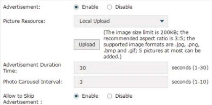 Advertisement: ● Enable ○ Disable Picture Resource: Local Upload (The image size limit is 200KB; the recommended aspect ratio is 3:5; the supported image formats are .jpg, .png, .bmp and .gif; 5 pictures at most can be added.) Upload Advertisement Duration Time: 30 seconds (1-30) Photo Carousel Interval: 3 seconds (1-10) Allow to Skip Advertisement : ● Enable ○ Disable