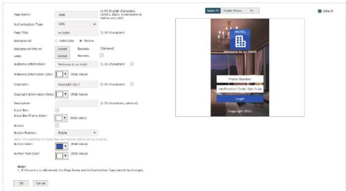 Page Name: SMS Authentication Type: SMS Page Title: xx Hotel Background: Solid Color Picture Background Picture: Upload Success (Optional) Logo: Upload Success Welcome Information: Welcome to xx Hotel (1-26 characters) Welcome Information Color: (RGB Value) Copyright: Copyright 2017 (1-50 characters) Copyright Information Color: (RGB Value) Description: (1-50 characters, optional) Input Box: Input Box Frame Color: (RGB Value) Button: Button Position: Middle Note: The positions of Input Box and Button will be set as a whole. Button Color: (RGB Value) Button Text Color: (RGB Value) Tablet PC Mobile Phone PC Default HOTEL Welcome to xx Hotel Phone Number Verification Code Get Code Login Copyright 2017 Note: 1. If this entry is referenced, the Page Name and Authentication Type cannot be changed. OK Cancel