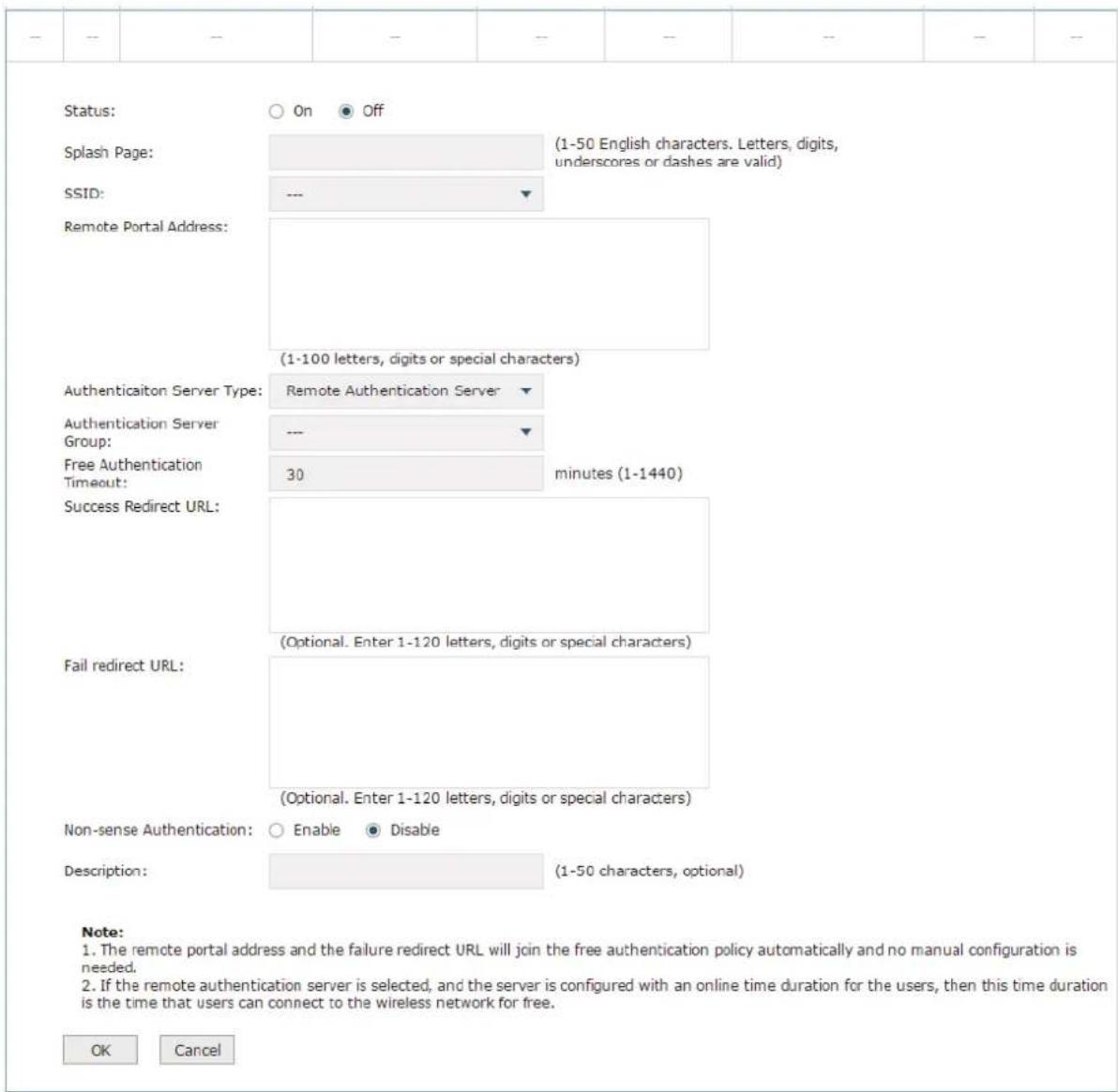 Status: ○ On ● Off Splash Page: (1-50 English characters. Letters, digits, underscores or dashes are valid) SSID: --- ▼ Remote Portal Address: (1-100 letters, digits or special characters) Authenticaiton Server Type: Remote Authentication Server ▼ Authentication Server Group: --- ▼ Free Authentication Timeout: 30 minutes (1-1440) Success Redirect URL: (Optional. Enter 1-120 letters, digits or special characters) Fail redirect URL: (Optional. Enter 1-120 letters, digits or special characters) Non-sense Authentication: ○ Enable ● Disable Description: (1-50 characters, optional) Note: 1. The remote portal address and the failure redirect URL will join the free authentication policy automatically and no manual configuration is needed. 2. If the remote authentication server is selected, and the server is configured with an online time duration for the users, then this time duration is the time that users can connect to the wireless network for free. OK Cancel