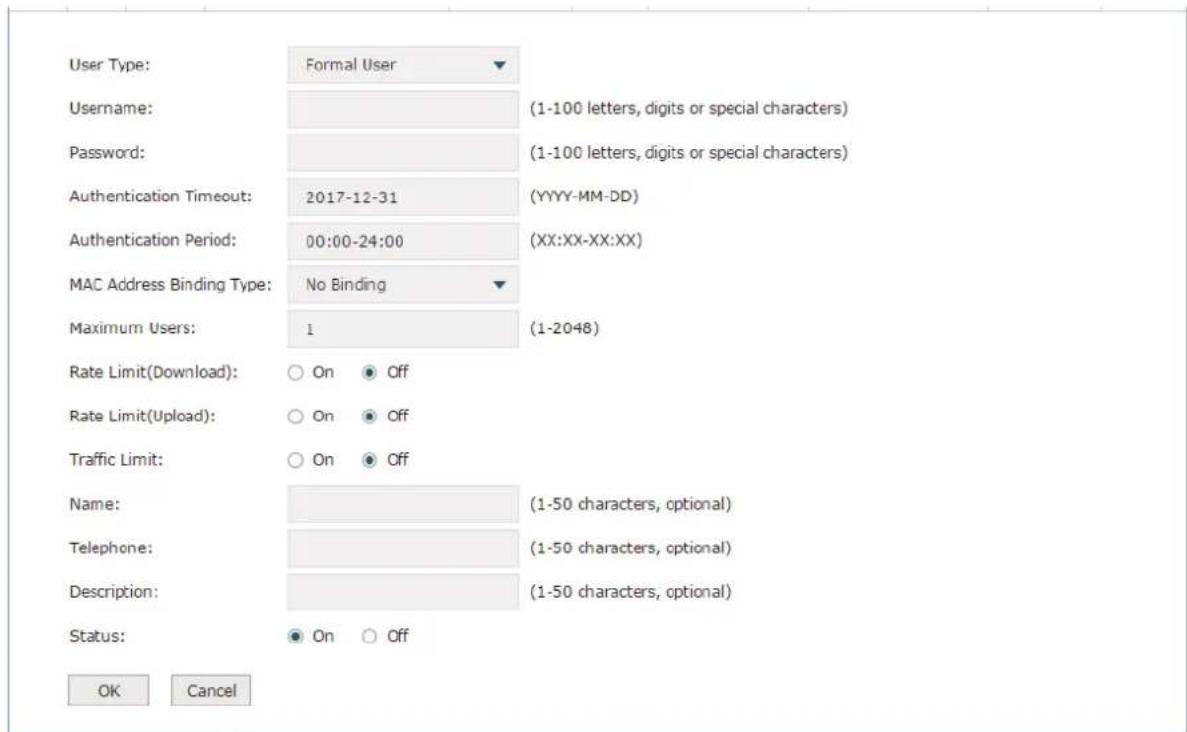 User Type: Formal User Username: (1-100 letters, digits or special characters) Password: (1-100 letters, digits or special characters) Authentication Timeout: 2017-12-31 (YYYY-MM-DD) Authentication Period: 00:00-24:00 (XX:XX-XX:XX) MAC Address Binding Type: No Binding Maximum Users: 1 (1-2048) Rate Limit(Download): ○ On ● Off Rate Limit(Upload): ○ On ● Off Traffic Limit: ○ On ● Off Name: (1-50 characters, optional) Telephone: (1-50 characters, optional) Description: (1-50 characters, optional) Status: ● On ○ Off OK Cancel