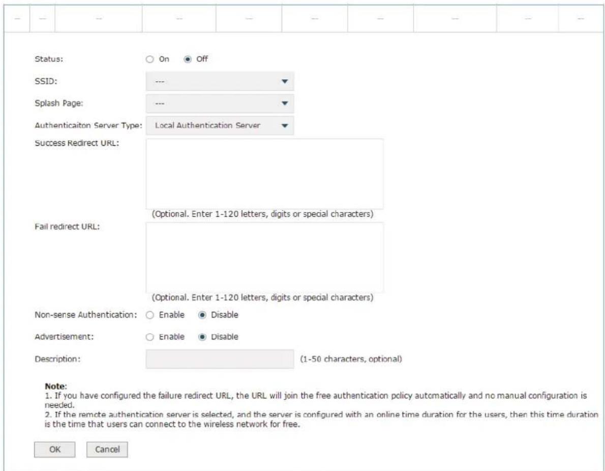 Status: ○ On ● Off SSID: --- ▼ Splash Page: --- ▼ Authentication Server Type: Local Authentication Server ▼ Success Redirect URL: (Optional. Enter 1-120 letters, digits or special characters) Fail redirect URL: (Optional. Enter 1-120 letters, digits or special characters) Non-sense Authentication: ○ Enable ● Disable Advertisement: ○ Enable ● Disable Description: (1-50 characters, optional) Note: 1. If you have configured the failure redirect URL, the URL will join the free authentication policy automatically and no manual configuration is needed. 2. If the remote authentication server is selected, and the server is configured with an online time duration for the users, then this time duration is the time that users can connect to the wireless network for free. OK Cancel