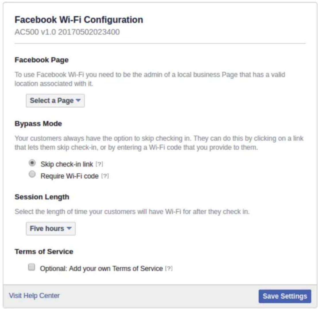 Facebook Wi-Fi Configuration AC500 v1.0 20170502023400 Facebook Page To use Facebook Wi-Fi you need to be the admin of a local business Page that has a valid location associated with it. Select a Page Bypass Mode Your customers always have the option to skip checking in. They can do this by clicking on a link that lets them skip check-in, or by entering a Wi-Fi code that you provide to them. Skip check-in link [?] Require Wi-Fi code [?] Session Length Select the length of time your customers will have Wi-Fi for after they check in. Five hours Terms of Service Optional: Add your own Terms of Service [?] Visit Help Center Save Settings